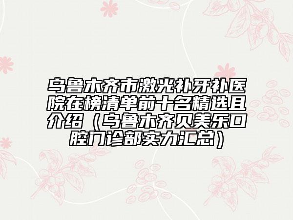 烏魯木齊市激光補牙補醫(yī)院在榜清單前十名精選且介紹（烏魯木齊貝美樂口腔門診部實力匯總）