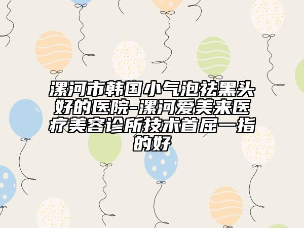 漯河市韓國小氣泡祛黑頭好的醫(yī)院-漯河愛美來醫(yī)療美容診所技術(shù)首屈一指的好