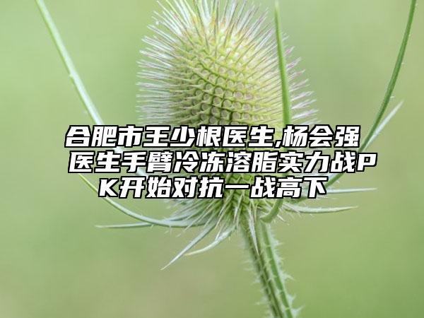 合肥市王少根醫(yī)生,楊會(huì)強(qiáng)醫(yī)生手臂冷凍溶脂實(shí)力戰(zhàn)PK開始對(duì)抗一戰(zhàn)高下