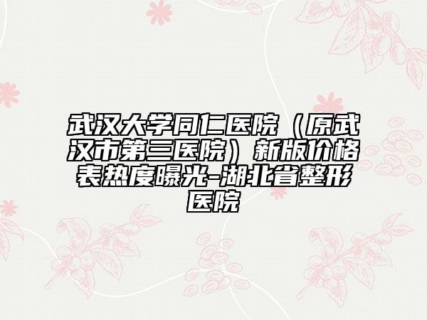 武漢大學(xué)同仁醫(yī)院（原武漢市第三醫(yī)院）新版價(jià)格表熱度曝光-湖北省整形醫(yī)院