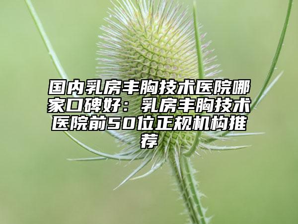 國(guó)內(nèi)乳房豐胸技術(shù)醫(yī)院哪家口碑好：乳房豐胸技術(shù)醫(yī)院前50位正規(guī)機(jī)構(gòu)推薦