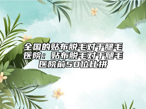 全國的貼布脫毛對(duì)于腿毛醫(yī)院：貼布脫毛對(duì)于腿毛醫(yī)院前50位比拼