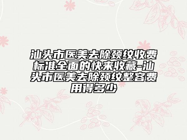 汕頭市醫(yī)美去除頸紋收費標(biāo)準(zhǔn)全面的快來收藏-汕頭市醫(yī)美去除頸紋整容費用得多少