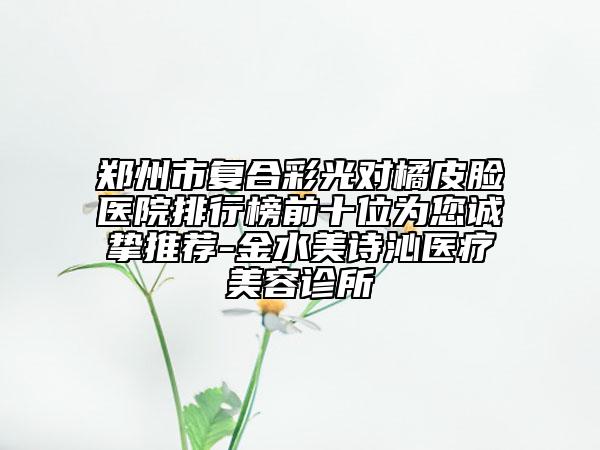 鄭州市復(fù)合彩光對橘皮臉醫(yī)院排行榜前十位為您誠摯推薦-金水美詩沁醫(yī)療美容診所