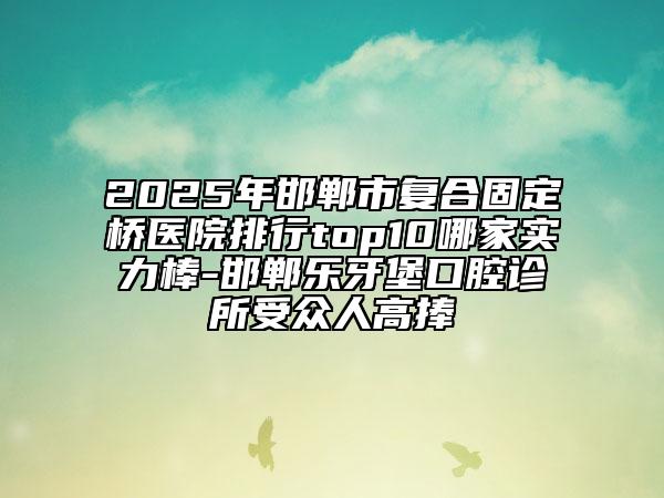 2025年邯鄲市復(fù)合固定橋醫(yī)院排行top10哪家實(shí)力棒-邯鄲樂牙堡口腔診所受眾人高捧