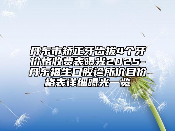 丹東市矯正牙齒拔4個牙價格收費表曝光2025-丹東福生口腔診所價目價格表詳細曝光一覽