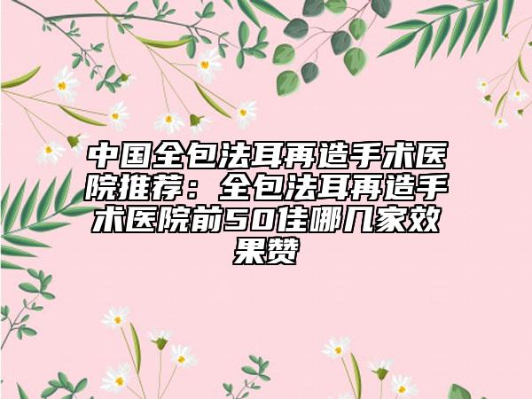 中國全包法耳再造手術(shù)醫(yī)院推薦：全包法耳再造手術(shù)醫(yī)院前50佳哪幾家效果贊