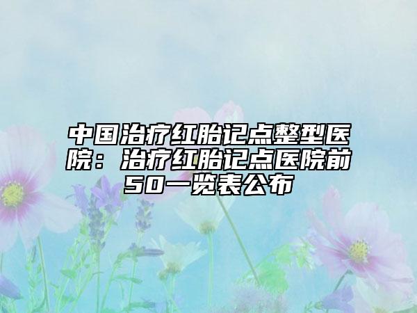 中國治療紅胎記點整型醫(yī)院：治療紅胎記點醫(yī)院前50一覽表公布