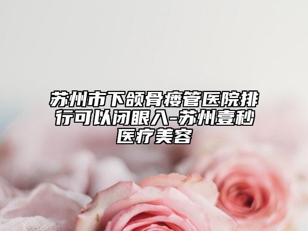 蘇州市下頜骨瘺管醫(yī)院排行可以閉眼入-蘇州壹秒醫(yī)療美容