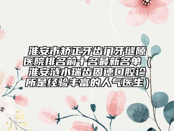 淮安市矯正牙齒門牙縫隙醫(yī)院排名前十名最新名單（淮安漣水瑞齒固德口腔診所是經(jīng)驗豐富的人氣醫(yī)生）