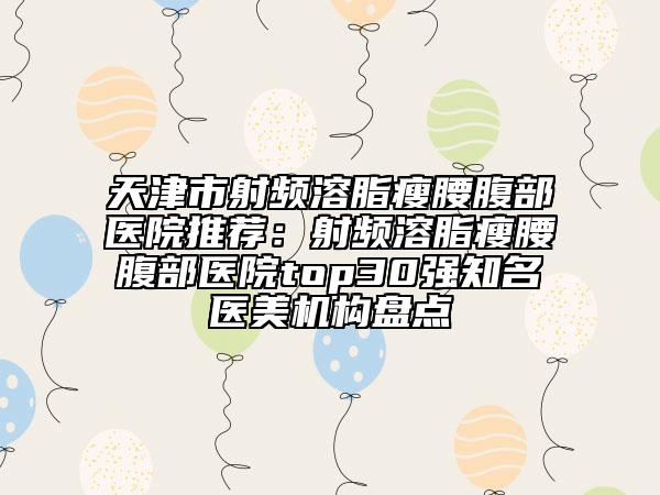 天津市射頻溶脂瘦腰腹部醫(yī)院推薦：射頻溶脂瘦腰腹部醫(yī)院top30強(qiáng)知名醫(yī)美機(jī)構(gòu)盤(pán)點(diǎn)
