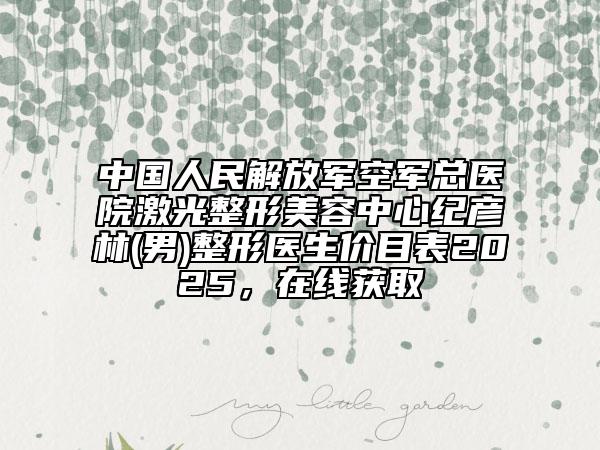 中國人民解放軍空軍總醫(yī)院激光整形美容中心紀(jì)彥林(男)整形醫(yī)生價目表2025，在線獲取