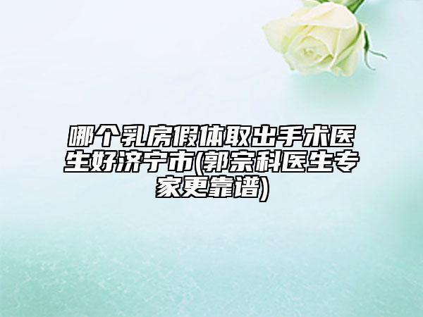 哪個乳房假體取出手術(shù)醫(yī)生好濟(jì)寧市(郭宗科醫(yī)生專家更靠譜)