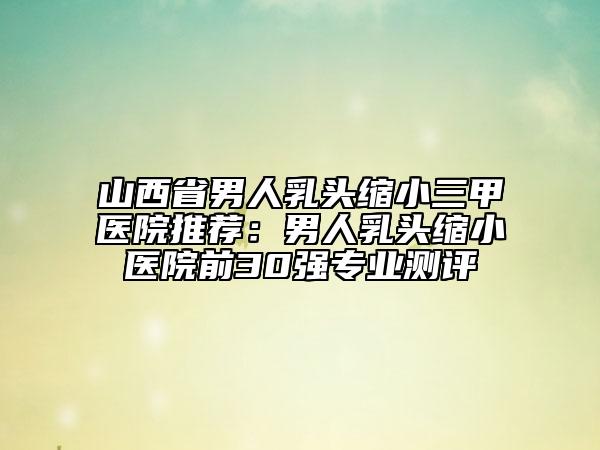 山西省男人乳頭縮小三甲醫(yī)院推薦：男人乳頭縮小醫(yī)院前30強(qiáng)專業(yè)測(cè)評(píng)