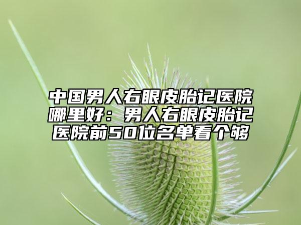 中國(guó)男人右眼皮胎記醫(yī)院哪里好：男人右眼皮胎記醫(yī)院前50位名單看個(gè)夠