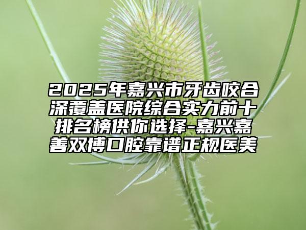 2025年嘉興市牙齒咬合深覆蓋醫(yī)院綜合實(shí)力前十排名榜供你選擇-嘉興嘉善雙博口腔靠譜正規(guī)醫(yī)美