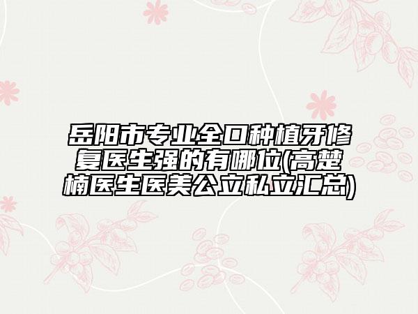 岳陽(yáng)市專業(yè)全口種植牙修復(fù)醫(yī)生強(qiáng)的有哪位(高楚楠醫(yī)生醫(yī)美公立私立匯總)