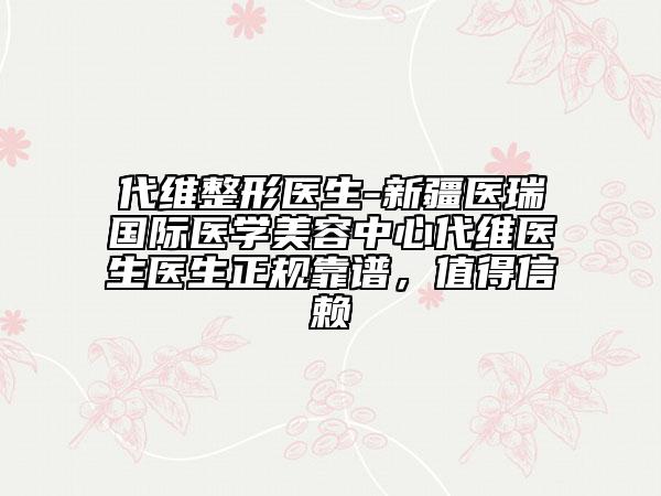 代維整形醫(yī)生-新疆醫(yī)瑞國(guó)際醫(yī)學(xué)美容中心代維醫(yī)生醫(yī)生正規(guī)靠譜，值得信賴(lài)