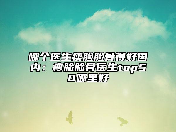 哪個醫(yī)生瘦臉臉骨得好國內(nèi)：瘦臉臉骨醫(yī)生top50哪里好
