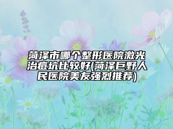 菏澤市哪個整形醫(yī)院激光治痘坑比較好(菏澤巨野人民醫(yī)院美友強(qiáng)烈推薦)