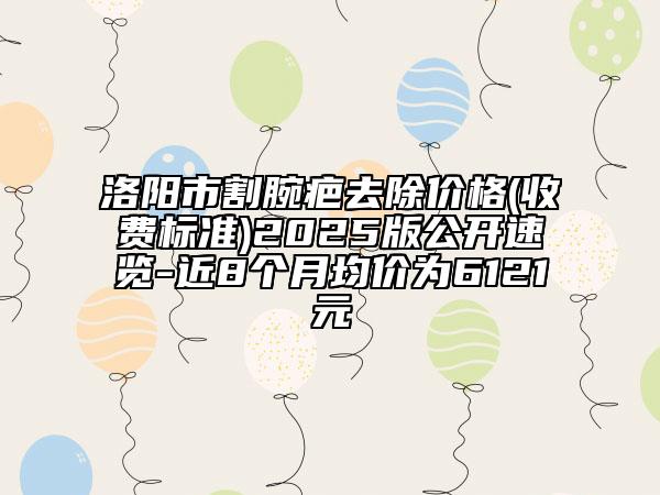 洛陽市割腕疤去除價格(收費標準)2025版公開速覽-近8個月均價為6121元