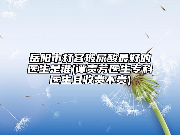 岳陽市打容玻尿酸最好的醫(yī)生是誰(譚貴芳醫(yī)生?？漆t(yī)生且收費不貴)