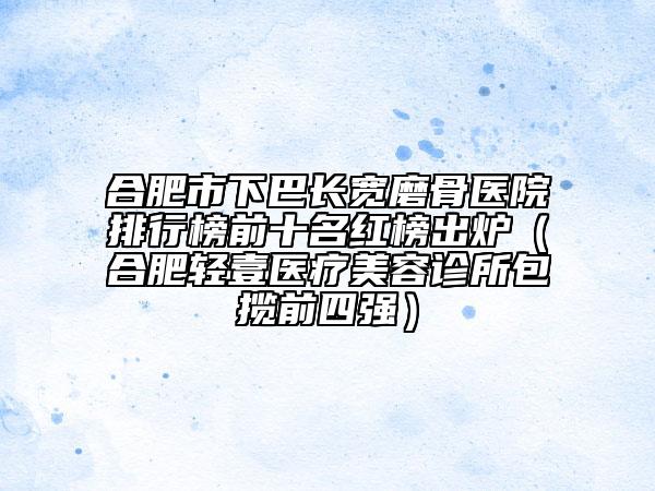 合肥市下巴長寬磨骨醫(yī)院排行榜前十名紅榜出爐（合肥輕壹醫(yī)療美容診所包攬前四強）