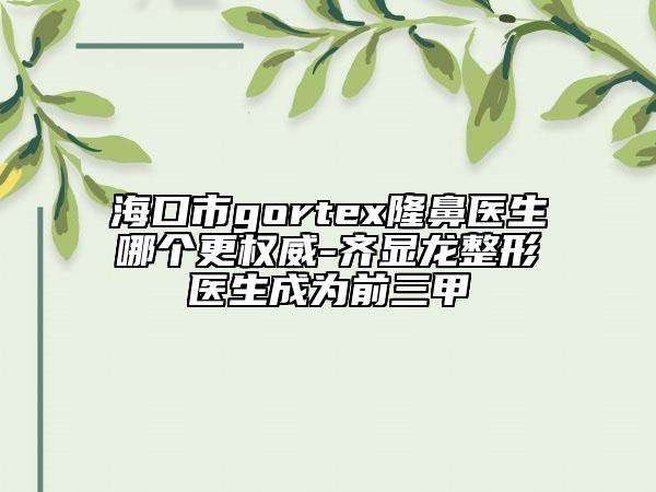 ?？谑術(shù)ortex隆鼻醫(yī)生哪個更權(quán)威-齊顯龍整形醫(yī)生成為前三甲