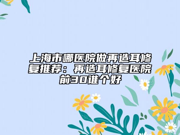 上海市哪醫(yī)院做再造耳修復(fù)推薦：再造耳修復(fù)醫(yī)院前30誰(shuí)個(gè)好