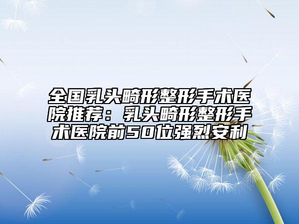全國乳頭畸形整形手術(shù)醫(yī)院推薦：乳頭畸形整形手術(shù)醫(yī)院前50位強(qiáng)烈安利