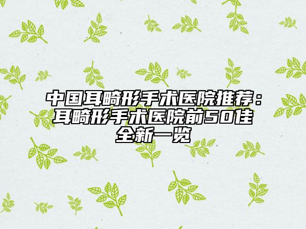 中國耳畸形手術(shù)醫(yī)院推薦：耳畸形手術(shù)醫(yī)院前50佳全新一覽