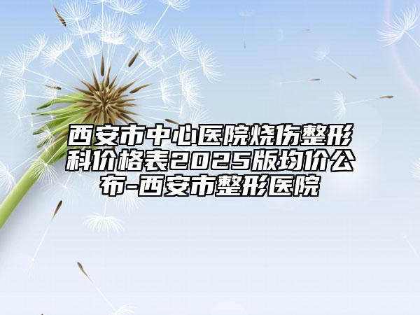 西安市中心醫(yī)院燒傷整形科價格表2025版均價公布-西安市整形醫(yī)院