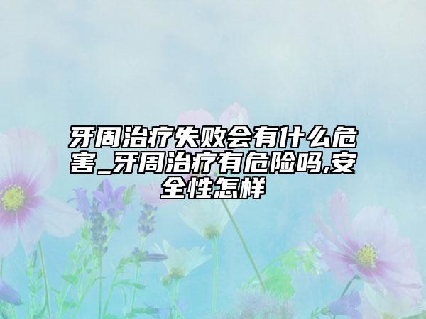 牙周治療失敗會有什么危害_牙周治療有危險嗎,安全性怎樣