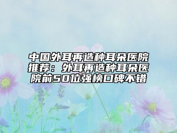 中國外耳再造種耳朵醫(yī)院推薦：外耳再造種耳朵醫(yī)院前50位強榜口碑不錯