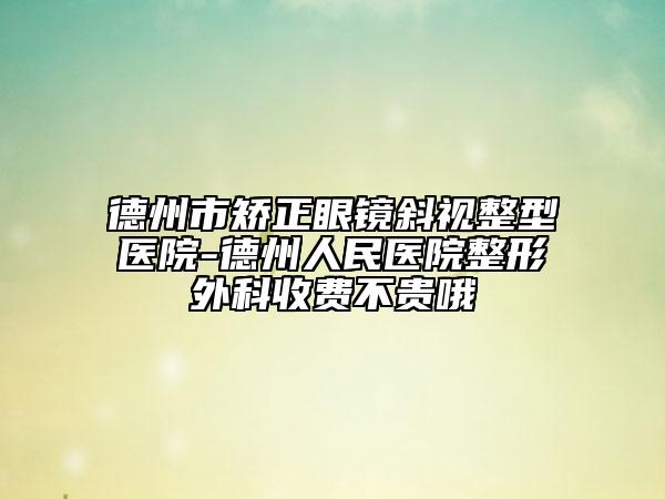 德州市矯正眼鏡斜視整型醫(yī)院-德州人民醫(yī)院整形外科收費(fèi)不貴哦
