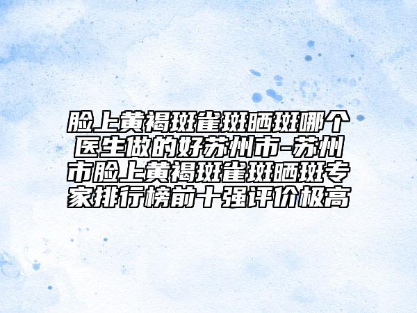 臉上黃褐斑雀斑曬斑哪個(gè)醫(yī)生做的好蘇州市-蘇州市臉上黃褐斑雀斑曬斑專家排行榜前十強(qiáng)評(píng)價(jià)極高