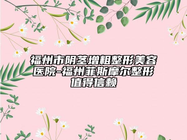 福州市陰莖增粗整形美容醫(yī)院-福州菲斯摩爾整形值得信賴