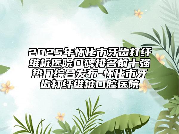 2025年懷化市牙齒打纖維樁醫(yī)院口碑排名前十強(qiáng)熱門綜合發(fā)布-懷化市牙齒打纖維樁口腔醫(yī)院