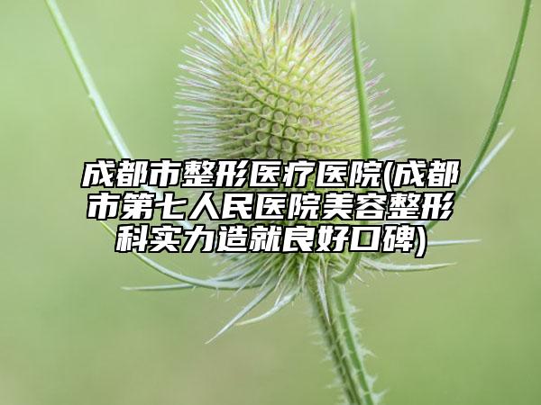成都市整形醫(yī)療醫(yī)院(成都市第七人民醫(yī)院美容整形科實力造就良好口碑)