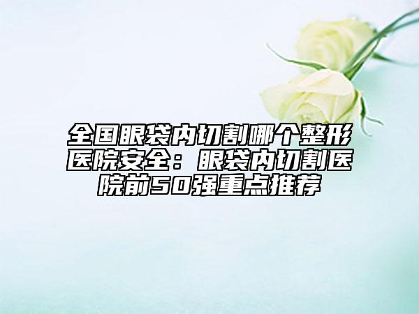 全國眼袋內(nèi)切割哪個整形醫(yī)院安全：眼袋內(nèi)切割醫(yī)院前50強(qiáng)重點(diǎn)推薦