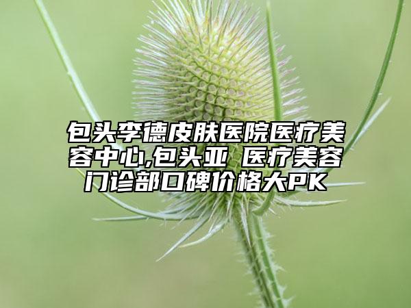 包頭李德皮膚醫(yī)院醫(yī)療美容中心,包頭亞燊醫(yī)療美容門診部口碑價格大PK