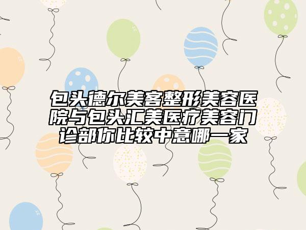 包頭德爾美客整形美容醫(yī)院與包頭匯美醫(yī)療美容門診部你比較中意哪一家