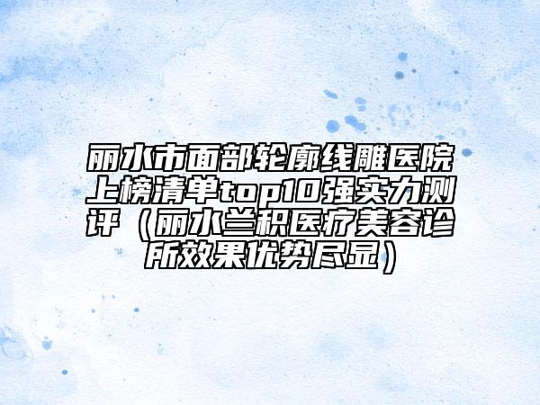 麗水市面部輪廓線雕醫(yī)院上榜清單top10強實力測評（麗水蘭積醫(yī)療美容診所效果優(yōu)勢盡顯）