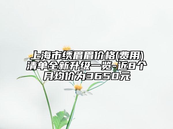 上海市繡眉眉價格(費用)清單全新升級一覽-近8個月均價為3650元
