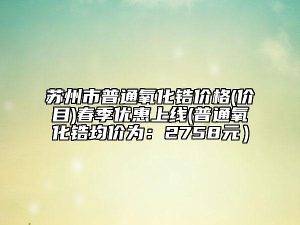 蘇州市普通氧化鋯價格(價目)春季優(yōu)惠上線(普通氧化鋯均價為：2758元）