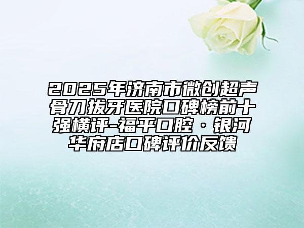 2025年濟南市微創(chuàng)超聲骨刀拔牙醫(yī)院口碑榜前十強橫評-福平口腔·銀河華府店口碑評價反饋