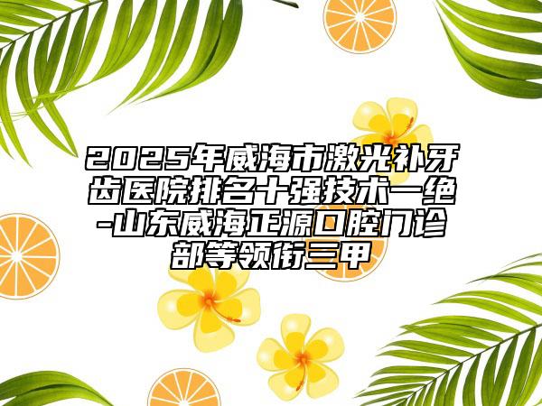 2025年威海市激光補(bǔ)牙齒醫(yī)院排名十強(qiáng)技術(shù)一絕-山東威海正源口腔門診部等領(lǐng)銜三甲