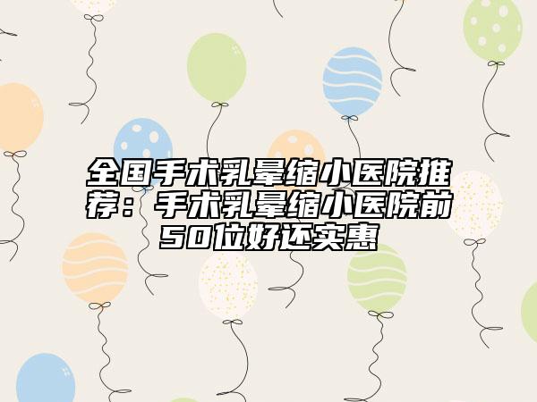全國(guó)手術(shù)乳暈縮小醫(yī)院推薦：手術(shù)乳暈縮小醫(yī)院前50位好還實(shí)惠