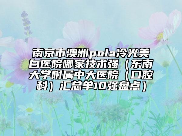 南京市澳洲pola冷光美白醫(yī)院哪家技術(shù)強（東南大學(xué)附屬中大醫(yī)院（口腔科）匯總單10強盤點）