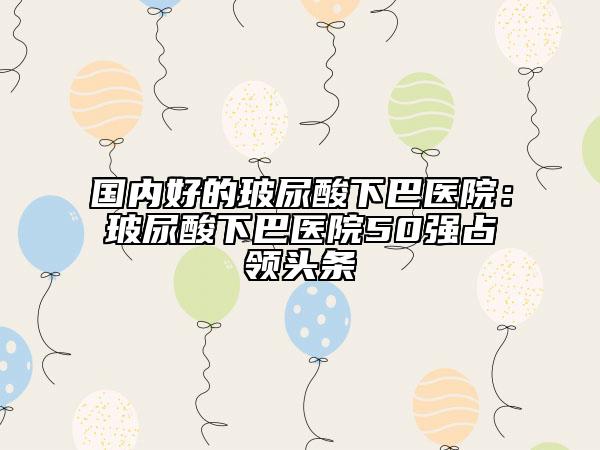 國內(nèi)好的玻尿酸下巴醫(yī)院：玻尿酸下巴醫(yī)院50強(qiáng)占領(lǐng)頭條